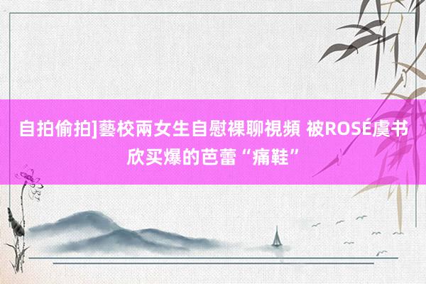 自拍偷拍]藝校兩女生自慰裸聊視頻 被ROSÉ虞书欣买爆的芭蕾“痛鞋”