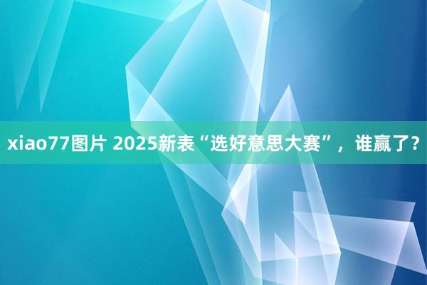 xiao77图片 2025新表“选好意思大赛”，谁赢了？