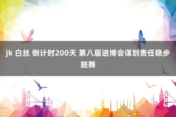 jk 白丝 倒计时200天 第八届进博会谋划责任稳步鼓舞