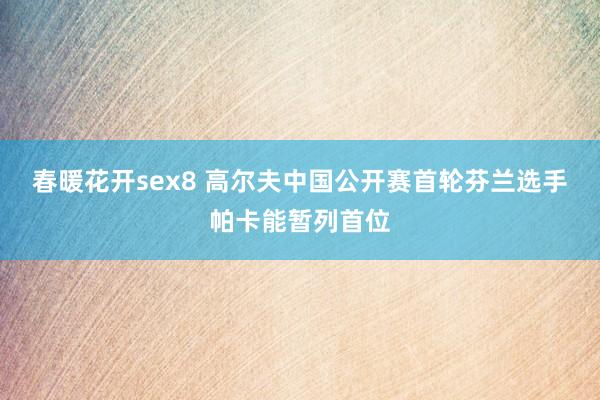 春暖花开sex8 高尔夫中国公开赛首轮芬兰选手帕卡能暂列首位