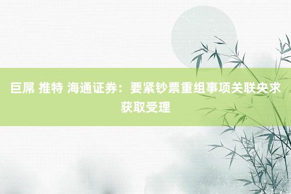 巨屌 推特 海通证券：要紧钞票重组事项关联央求获取受理