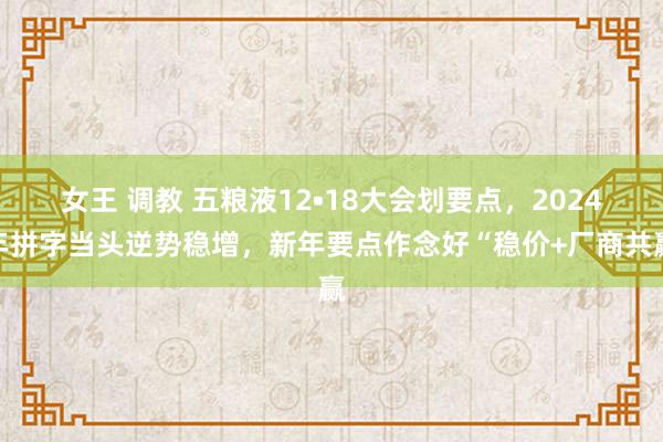 女王 调教 五粮液12•18大会划要点，2024年拼字当头逆势稳增，新年要点作念好“稳价+厂商共赢