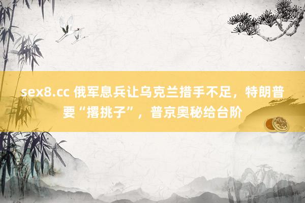 sex8.cc 俄军息兵让乌克兰措手不足，特朗普要“撂挑子”，普京奥秘给台阶
