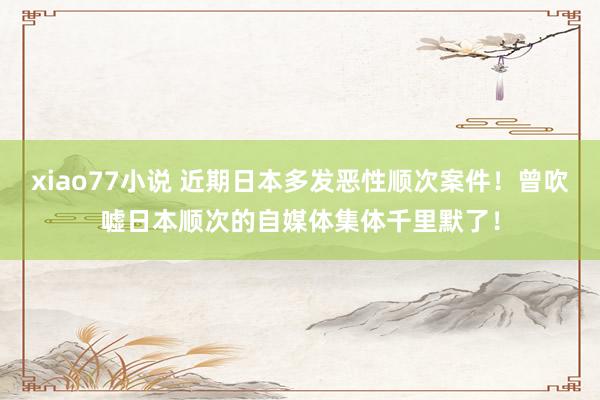 xiao77小说 近期日本多发恶性顺次案件！曾吹嘘日本顺次的自媒体集体千里默了！