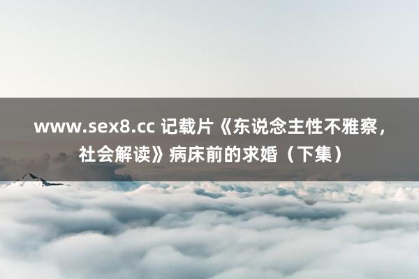 www.sex8.cc 记载片《东说念主性不雅察，社会解读》病床前的求婚（下集）