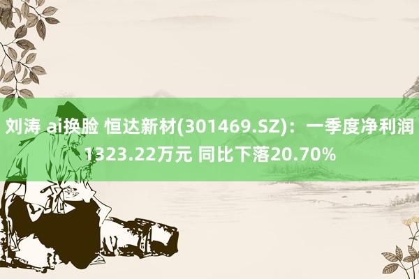 刘涛 ai换脸 恒达新材(301469.SZ)：一季度净利润1323.22万元 同比下落20.70%