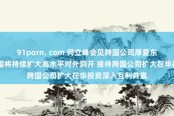 91porn. com 何立峰会见跨国公司厚爱东说念主时指出 中国将持续扩大高水平对外洞开 接待跨国公司扩大在华投资深入互利共赢