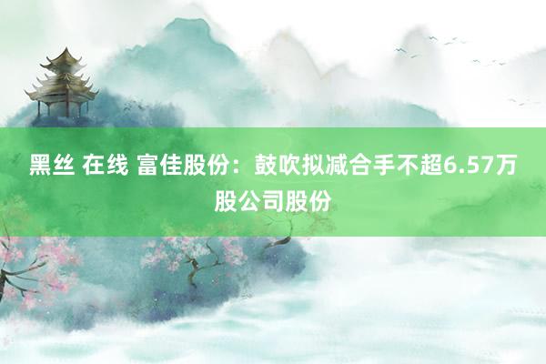 黑丝 在线 富佳股份：鼓吹拟减合手不超6.57万股公司股份