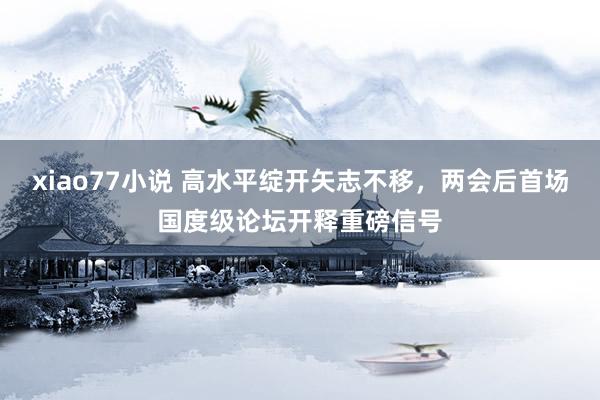 xiao77小说 高水平绽开矢志不移，两会后首场国度级论坛开释重磅信号