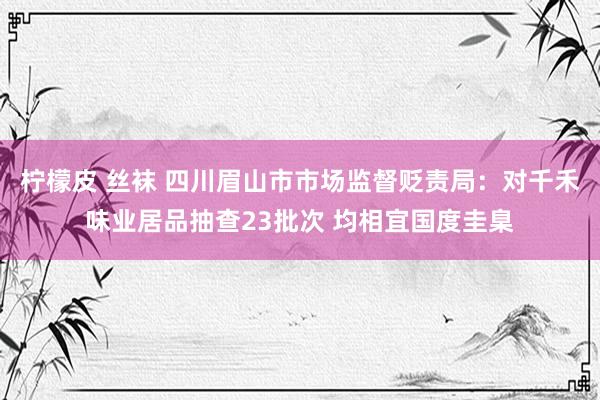 柠檬皮 丝袜 四川眉山市市场监督贬责局：对千禾味业居品抽查23批次 均相宜国度圭臬