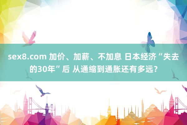 sex8.com 加价、加薪、不加息 日本经济“失去的30年”后 从通缩到通胀还有多远？