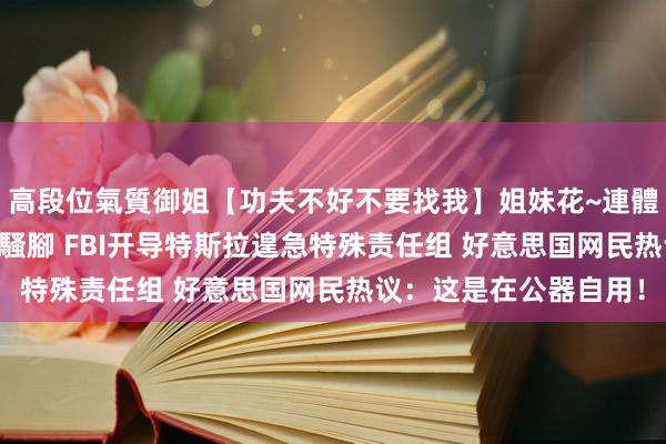 高段位氣質御姐【功夫不好不要找我】姐妹花~連體絲襪~大奶晃動~絲襪騷腳 FBI开导特斯拉遑急特殊责任组 好意思国网民热议：这是在公器自用！