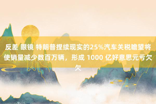 反差 眼镜 特朗普捏续现实的25%汽车关税瞻望将使销量减少数百万辆，形成 1000 亿好意思元亏欠