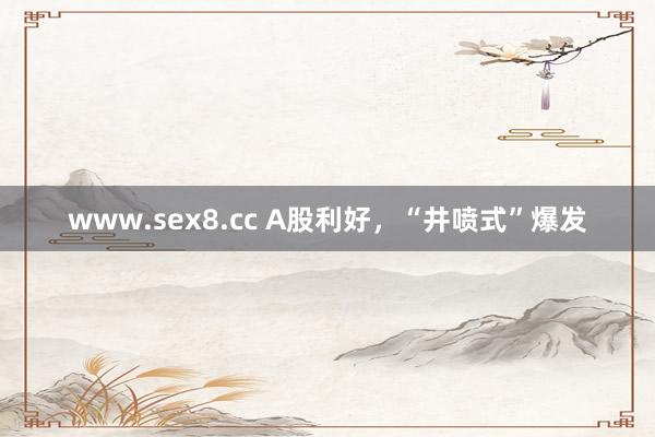 www.sex8.cc A股利好，“井喷式”爆发