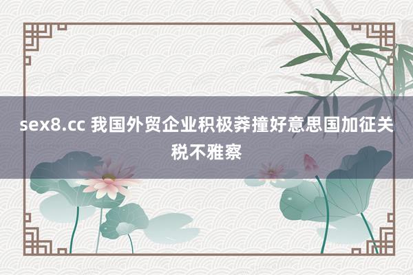 sex8.cc 我国外贸企业积极莽撞好意思国加征关税不雅察
