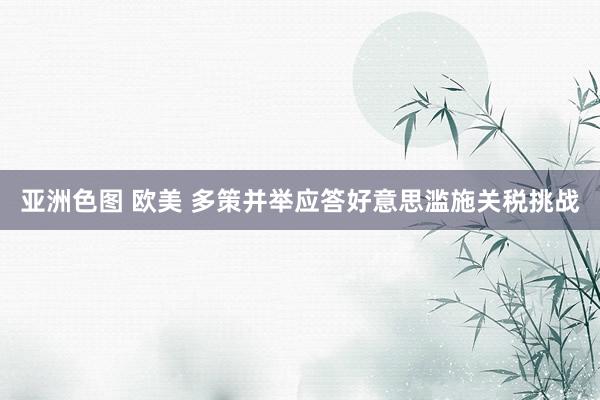 亚洲色图 欧美 多策并举应答好意思滥施关税挑战