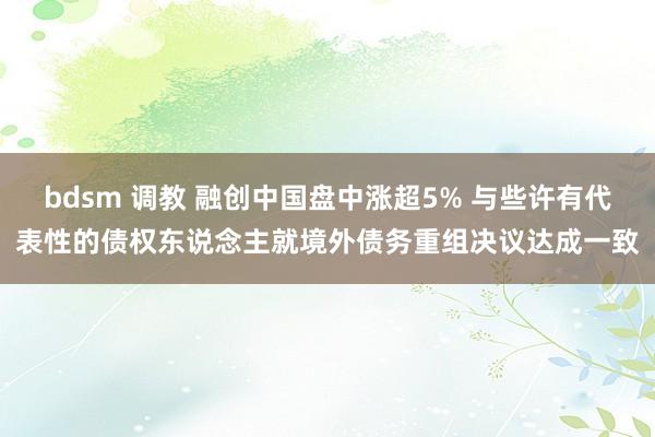 bdsm 调教 融创中国盘中涨超5% 与些许有代表性的债权东说念主就境外债务重组决议达成一致