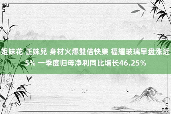 姐妹花 正妹兒 身材火爆雙倍快樂 福耀玻璃早盘涨近5% 一季度归母净利同比增长46.25%