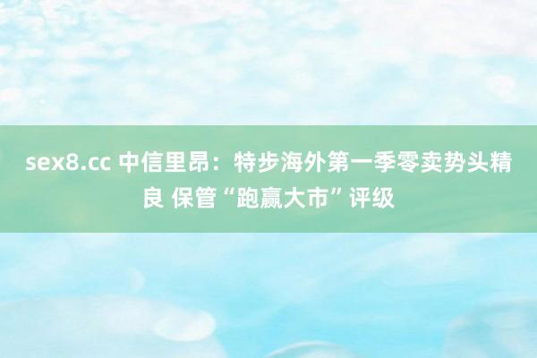 sex8.cc 中信里昂：特步海外第一季零卖势头精良 保管“跑赢大市”评级