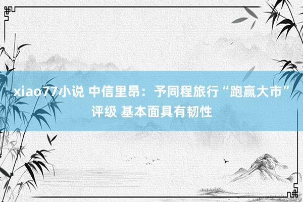 xiao77小说 中信里昂：予同程旅行“跑赢大市”评级 基本面具有韧性