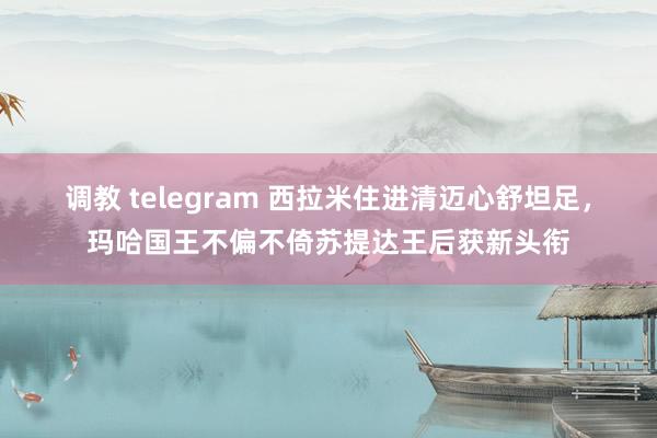 调教 telegram 西拉米住进清迈心舒坦足，玛哈国王不偏不倚苏提达王后获新头衔