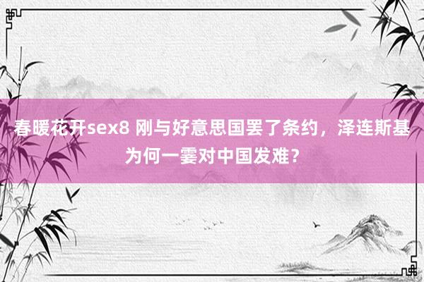 春暖花开sex8 刚与好意思国罢了条约，泽连斯基为何一霎对中国发难？