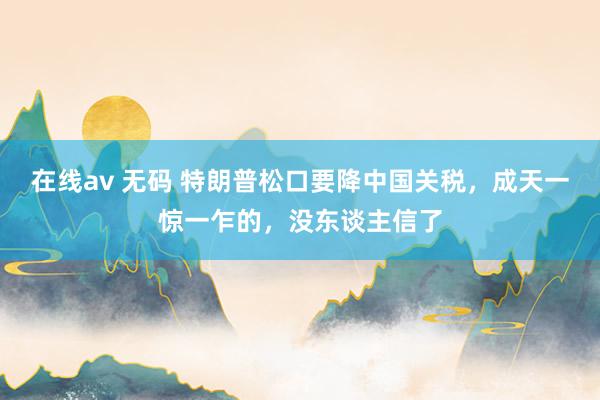 在线av 无码 特朗普松口要降中国关税，成天一惊一乍的，没东谈主信了