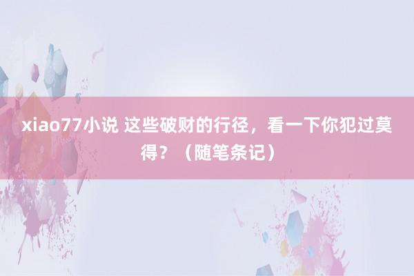 xiao77小说 这些破财的行径，看一下你犯过莫得？（随笔条记）