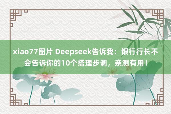xiao77图片 Deepseek告诉我：银行行长不会告诉你的10个搭理步调，亲测有用！