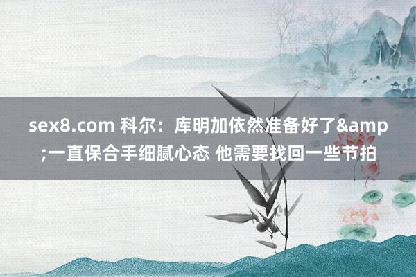 sex8.com 科尔：库明加依然准备好了&一直保合手细腻心态 他需要找回一些节拍
