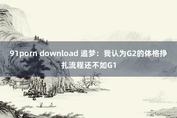 91porn download 追梦：我认为G2的体格挣扎流程还不如G1