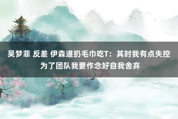 吴梦菲 反差 伊森道扔毛巾吃T：其时我有点失控 为了团队我要作念好自我舍弃