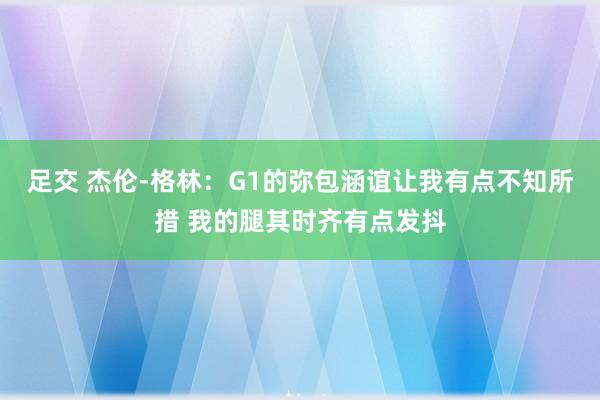 足交 杰伦-格林：G1的弥包涵谊让我有点不知所措 我的腿其时齐有点发抖
