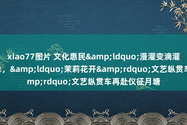 xiao77图片 文化惠民&ldquo;漫灌变滴灌&rdquo;，&ldquo;茉莉花开&rdquo;文艺纵贯车再赴仪征月塘