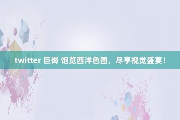 twitter 巨臀 饱览西洋色图，尽享视觉盛宴！