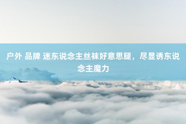 户外 品牌 迷东说念主丝袜好意思腿，尽显诱东说念主魔力