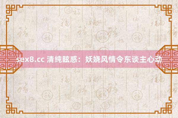 sex8.cc 清纯眩惑：妖娆风情令东谈主心动