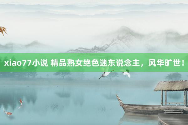 xiao77小说 精品熟女绝色迷东说念主，风华旷世！