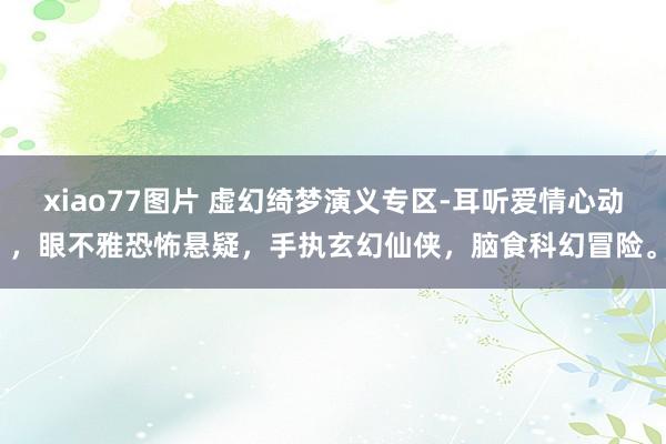 xiao77图片 虚幻绮梦演义专区-耳听爱情心动，眼不雅恐怖悬疑，手执玄幻仙侠，脑食科幻冒险。