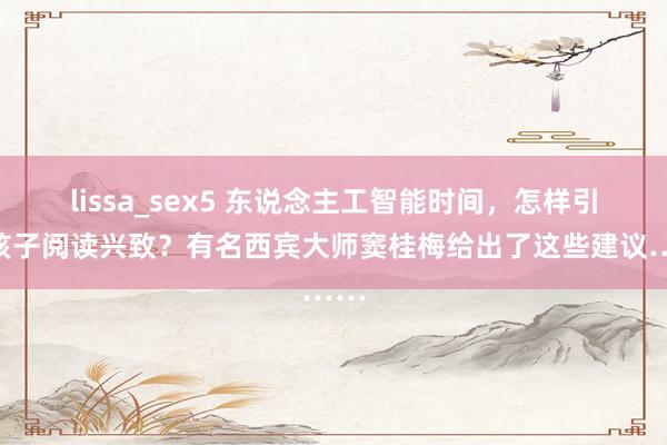 lissa_sex5 东说念主工智能时间，怎样引发孩子阅读兴致？有名西宾大师窦桂梅给出了这些建议……