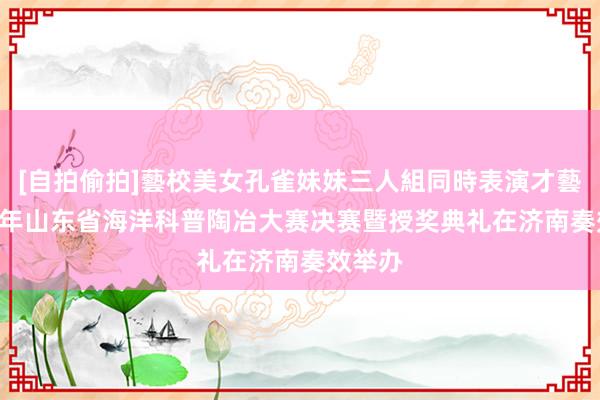 [自拍偷拍]藝校美女孔雀妹妹三人組同時表演才藝 2025年山东省海洋科普陶冶大赛决赛暨授奖典礼在济南奏效举办