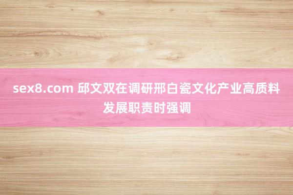sex8.com 邱文双在调研邢白瓷文化产业高质料发展职责时强调