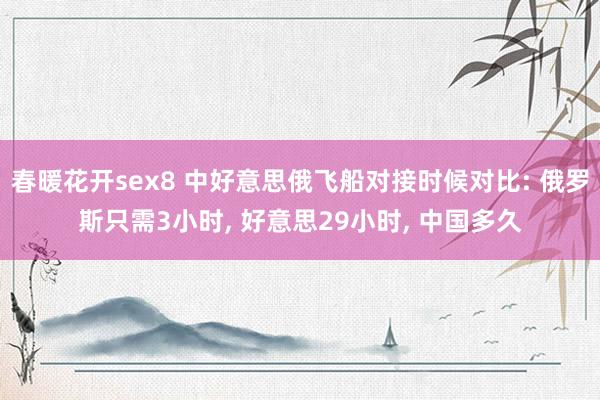 春暖花开sex8 中好意思俄飞船对接时候对比: 俄罗斯只需3小时， 好意思29小时， 中国多久
