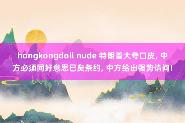 hongkongdoll nude 特朗普大夸口皮， 中方必须同好意思已矣条约， 中方给出强势请问!