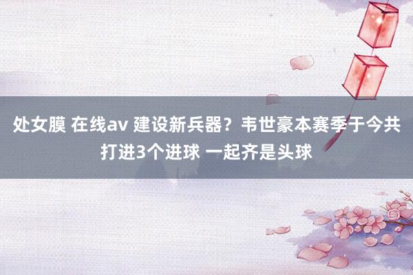 处女膜 在线av 建设新兵器？韦世豪本赛季于今共打进3个进球 一起齐是头球