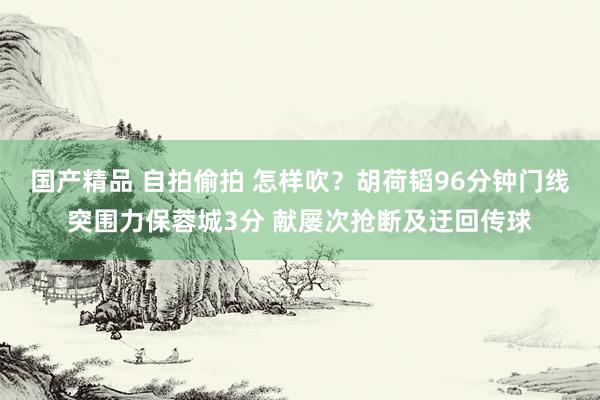 国产精品 自拍偷拍 怎样吹？胡荷韬96分钟门线突围力保蓉城3分 献屡次抢断及迂回传球