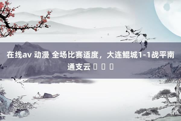 在线av 动漫 全场比赛适度，大连鲲城1-1战平南通支云 ​​​