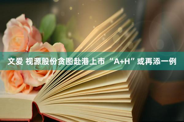 文爱 视源股份贪图赴港上市 “A+H”或再添一例