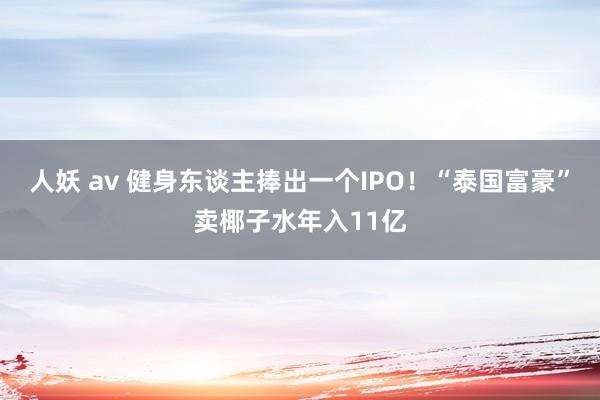 人妖 av 健身东谈主捧出一个IPO！“泰国富豪”卖椰子水年入11亿