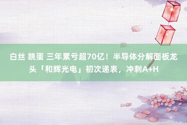 白丝 跳蛋 三年累亏超70亿！半导体分解面板龙头「和辉光电」初次递表，冲刺A+H